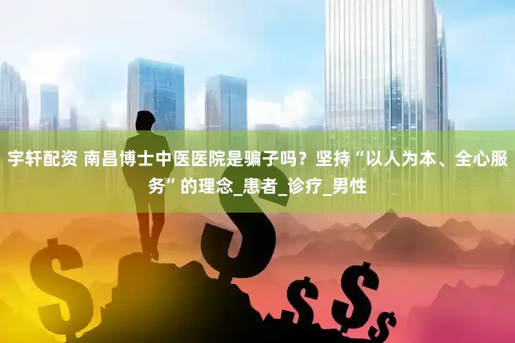 宇轩配资 南昌博士中医医院是骗子吗？坚持“以人为本、全心服务”的理念_患者_诊疗_男性