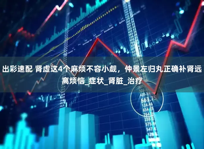 出彩速配 肾虚这4个麻烦不容小觑，仲景左归丸正确补肾远离烦恼_症状_肾脏_治疗