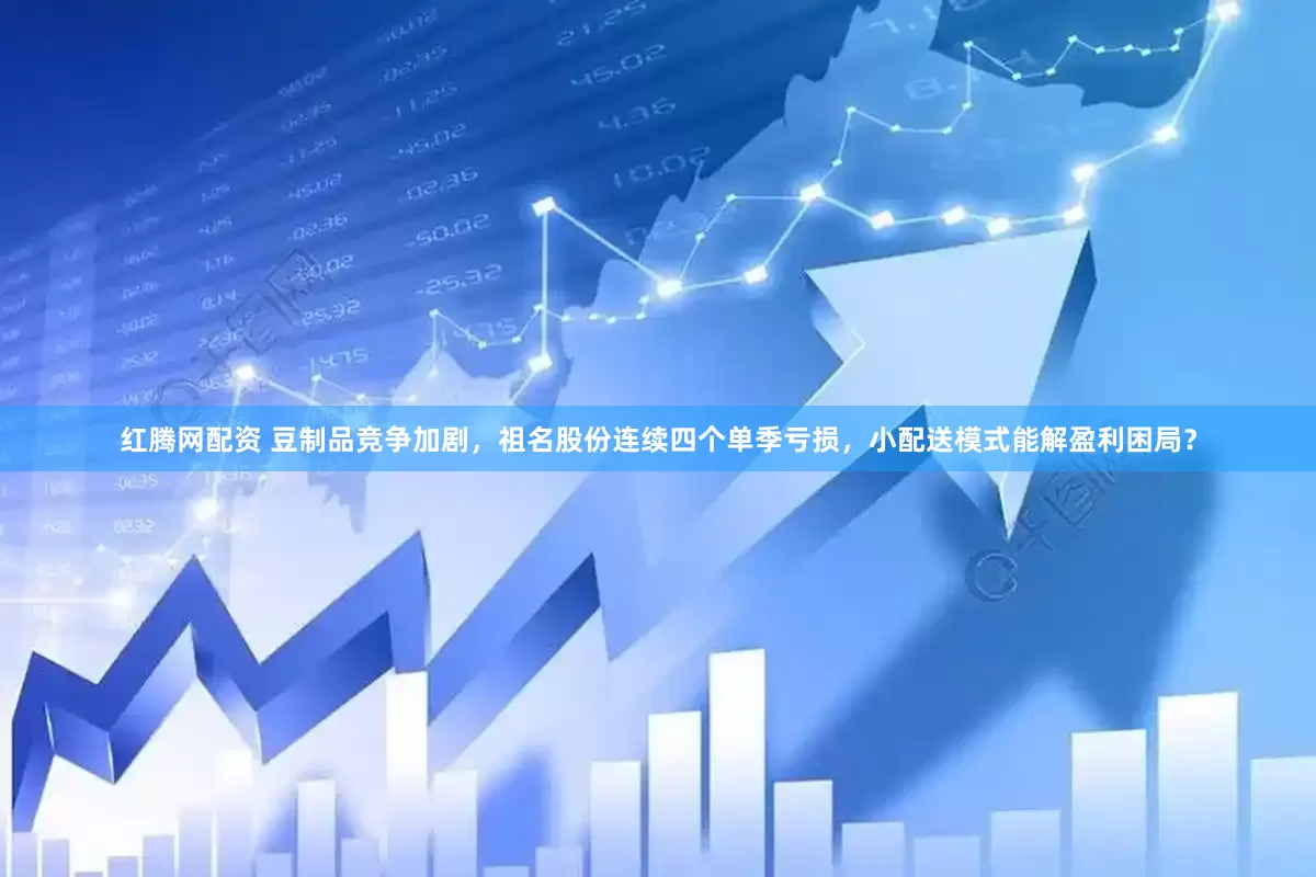 红腾网配资 豆制品竞争加剧，祖名股份连续四个单季亏损，小配送模式能解盈利困局？