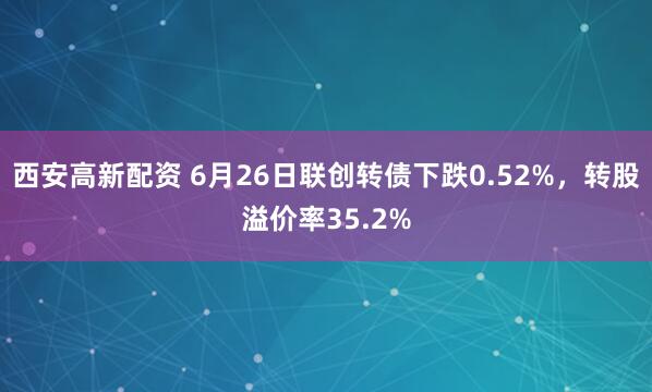 西安高新配资 6月26日联创转债下跌0.52%，转股溢价率35.2%