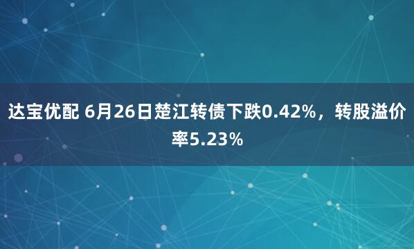 达宝优配 6月26日楚江转债下跌0.42%，转股溢价率5.23%