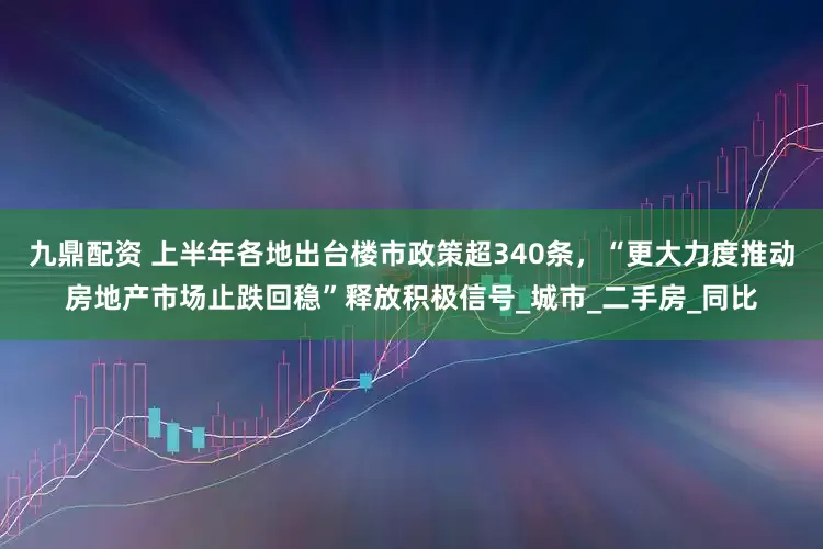 九鼎配资 上半年各地出台楼市政策超340条，“更大力度推动房地产市场止跌回稳”释放积极信号_城市_二手房_同比