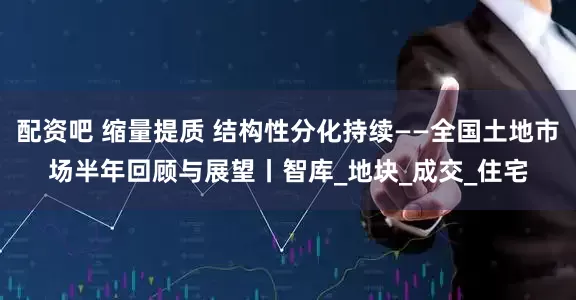 配资吧 缩量提质 结构性分化持续——全国土地市场半年回顾与展望丨智库_地块_成交_住宅