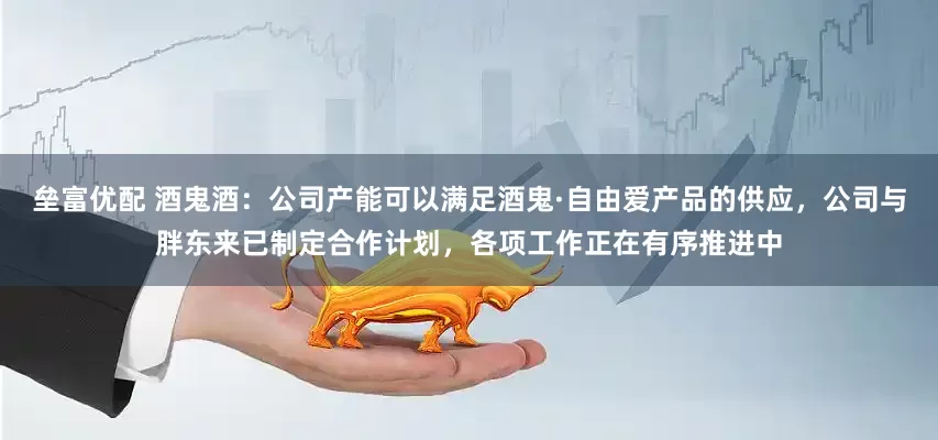 垒富优配 酒鬼酒：公司产能可以满足酒鬼·自由爱产品的供应，公司与胖东来已制定合作计划，各项工作正在有序推进中
