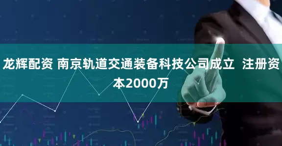 龙辉配资 南京轨道交通装备科技公司成立  注册资本2000万