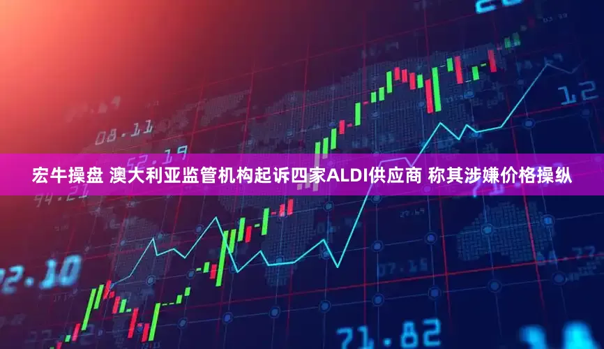 宏牛操盘 澳大利亚监管机构起诉四家ALDI供应商 称其涉嫌价格操纵