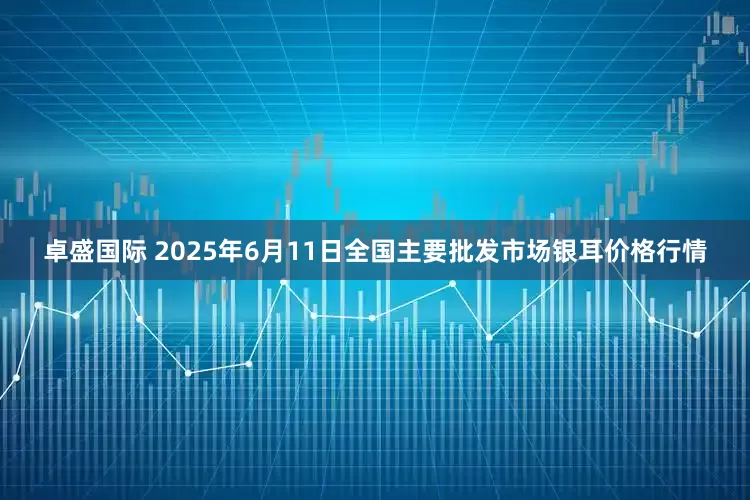 卓盛国际 2025年6月11日全国主要批发市场银耳价格行情