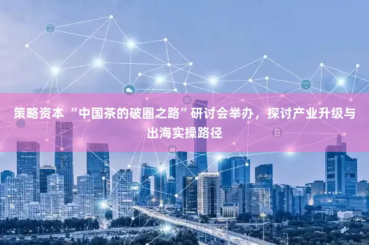 策略资本 “中国茶的破圈之路”研讨会举办，探讨产业升级与出海实操路径